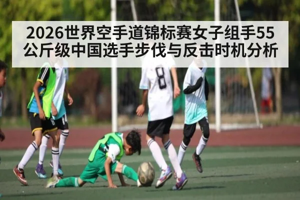 2026世界空手道锦标赛女子组手55公斤级中国选手步伐与反击时机分析