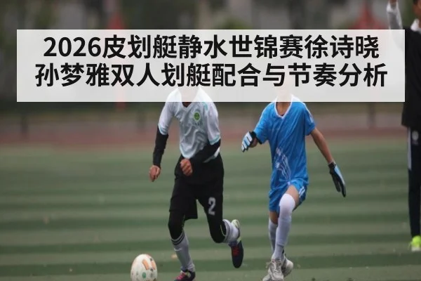 2026皮划艇静水世锦赛徐诗晓孙梦雅双人划艇配合与节奏分析